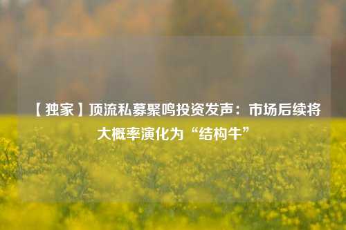 【独家】顶流私募聚鸣投资发声：市场后续将大概率演化为“结构牛”