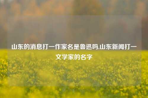 山东的消息打一作家名是鲁迅吗,山东新闻打一文学家的名字