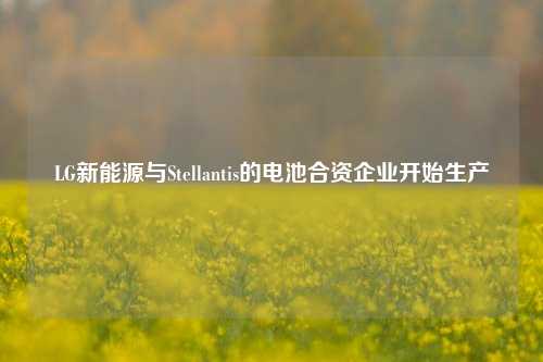 LG新能源与Stellantis的电池合资企业开始生产