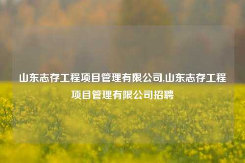 山东志存工程项目管理有限公司,山东志存工程项目管理有限公司招聘