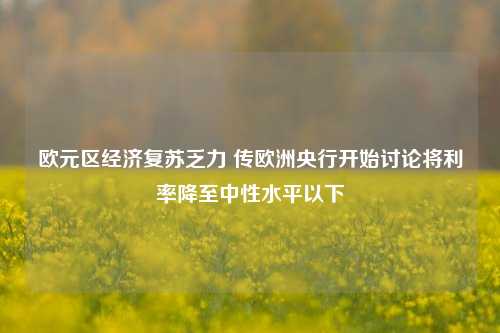 欧元区经济复苏乏力 传欧洲央行开始讨论将利率降至中性水平以下