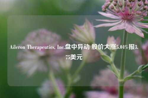 Aileron Therapeutics, Inc.盘中异动 股价大涨5.04%报3.75美元