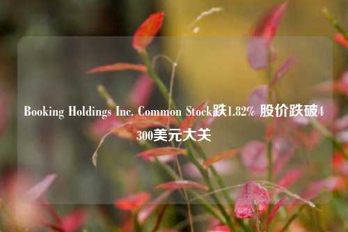 Booking Holdings Inc. Common Stock跌1.82% 股价跌破4300美元大关