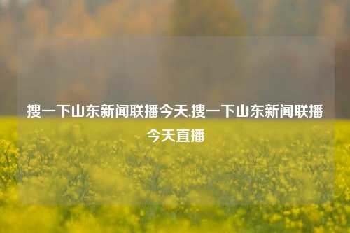 搜一下山东新闻联播今天,搜一下山东新闻联播今天直播