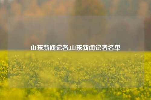 山东新闻记者,山东新闻记者名单