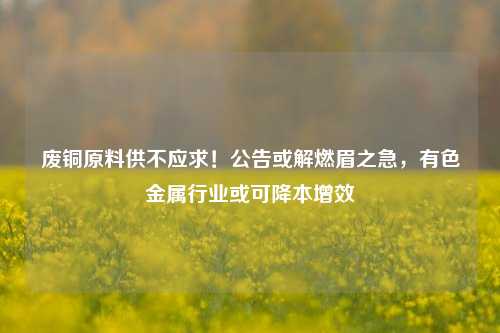 废铜原料供不应求！公告或解燃眉之急，有色金属行业或可降本增效