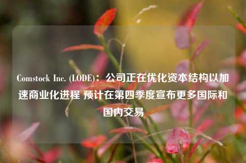 Comstock Inc. (LODE)：公司正在优化资本结构以加速商业化进程 预计在第四季度宣布更多国际和国内交易