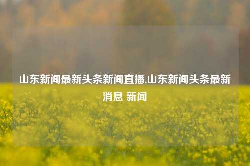 山东新闻最新头条新闻直播,山东新闻头条最新消息 新闻