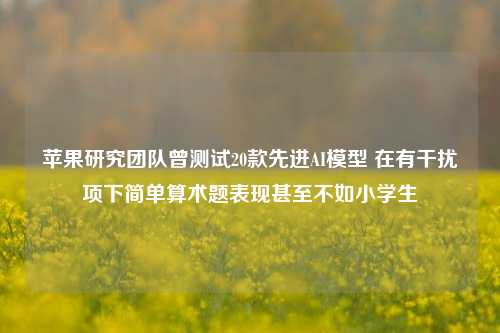 苹果研究团队曾测试20款先进AI模型 在有干扰项下简单算术题表现甚至不如小学生