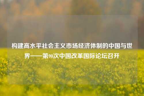 构建高水平社会主义市场经济体制的中国与世界——第90次中国改革国际论坛召开