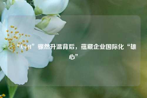 “A+H”骤然升温背后，蕴藏企业国际化“雄心”