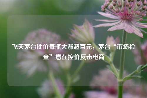 飞天茅台批价每瓶大涨超百元，茅台“市场检查”意在控价反击电商