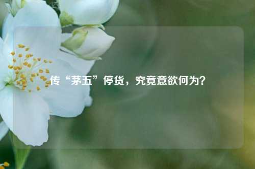 传“茅五”停货，究竟意欲何为？