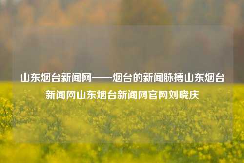 山东烟台新闻网——烟台的新闻脉搏山东烟台新闻网山东烟台新闻网官网刘晓庆