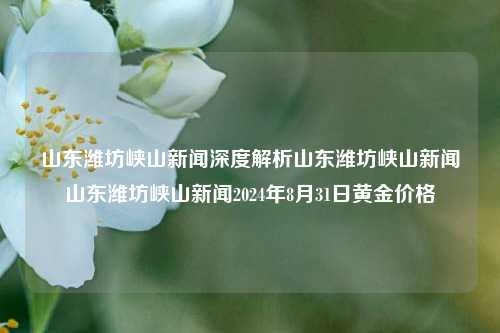 山东潍坊峡山新闻深度解析山东潍坊峡山新闻山东潍坊峡山新闻2024年8月31日黄金价格