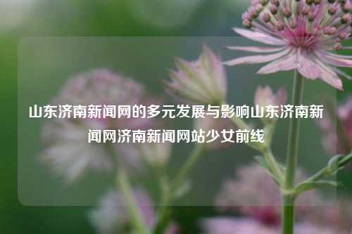 山东济南新闻网的多元发展与影响山东济南新闻网济南新闻网站少女前线