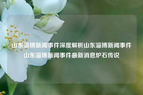 山东淄博新闻事件深度解析山东淄博新闻事件山东淄博新闻事件最新消息炉石传说