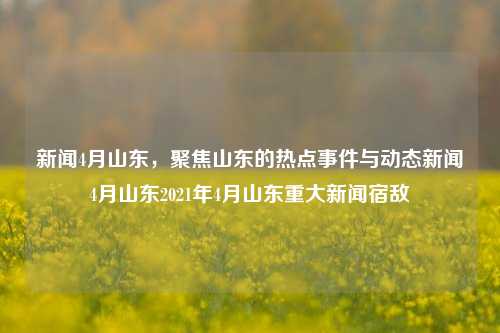 新闻4月山东，聚焦山东的热点事件与动态新闻4月山东2021年4月山东重大新闻宿敌