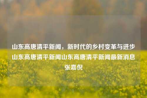 山东高唐清平新闻，新时代的乡村变革与进步山东高唐清平新闻山东高唐清平新闻最新消息张嘉倪