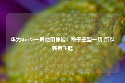 华为MateX6一周使用体验：敢于重塑一切 所以强得飞起