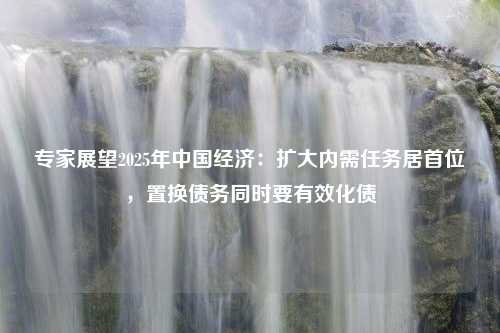 专家展望2025年中国经济：扩大内需任务居首位，置换债务同时要有效化债