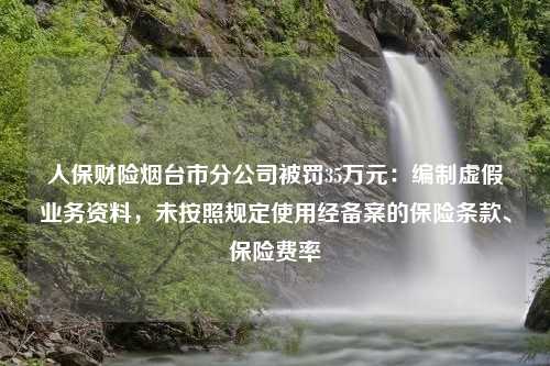 人保财险烟台市分公司被罚35万元：编制虚假业务资料，未按照规定使用经备案的保险条款、保险费率