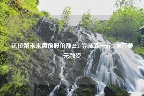 法拉第未来盘前股价涨22% 完成新一轮3000万美元融资