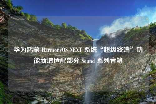 华为鸿蒙 HarmonyOS NEXT 系统“超级终端”功能新增适配部分 Sound 系列音箱