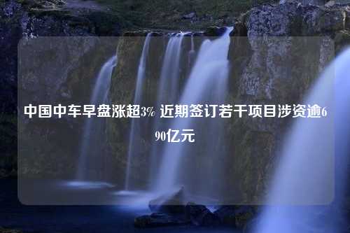 中国中车早盘涨超3% 近期签订若干项目涉资逾690亿元