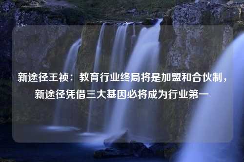 新途径王祯：教育行业终局将是加盟和合伙制，新途径凭借三大基因必将成为行业第一