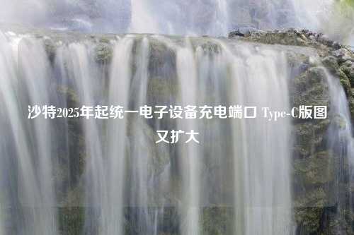 沙特2025年起统一电子设备充电端口 Type-C版图又扩大