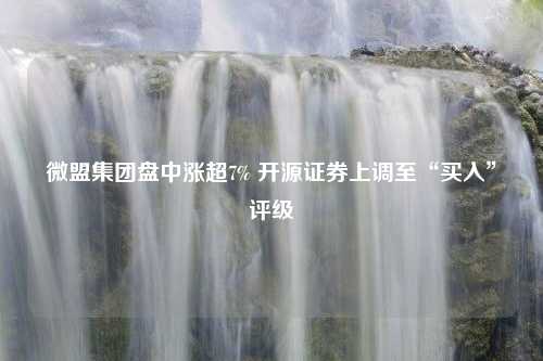 微盟集团盘中涨超7% 开源证券上调至“买入”评级