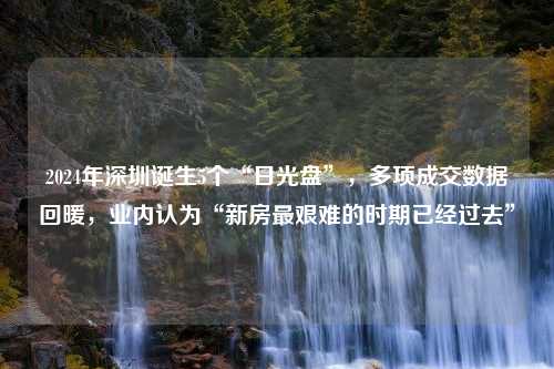 2024年深圳诞生5个“日光盘”，多项成交数据回暖，业内认为“新房最艰难的时期已经过去”