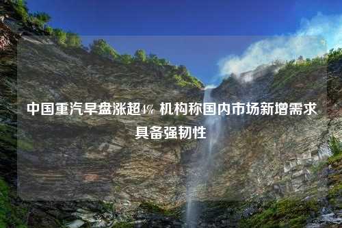 中国重汽早盘涨超4% 机构称国内市场新增需求具备强韧性