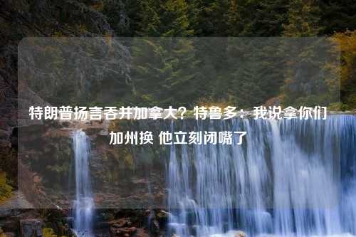 特朗普扬言吞并加拿大？特鲁多：我说拿你们加州换 他立刻闭嘴了