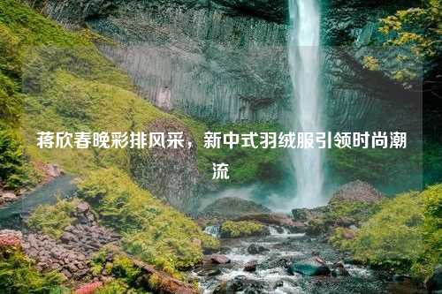 蒋欣春晚彩排风采，新中式羽绒服引领时尚潮流