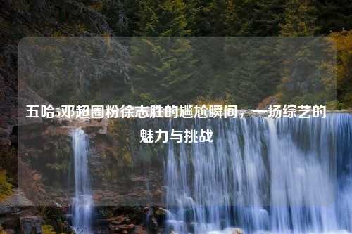 五哈5邓超圈粉徐志胜的尴尬瞬间，一场综艺的魅力与挑战
