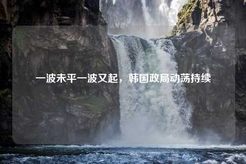 一波未平一波又起，韩国政局动荡持续