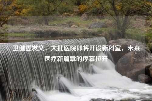 卫健委发文，大批医院即将开设新科室，未来医疗新篇章的序幕拉开