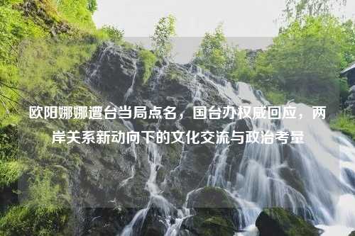 欧阳娜娜遭台当局点名，国台办权威回应，两岸关系新动向下的文化交流与政治考量