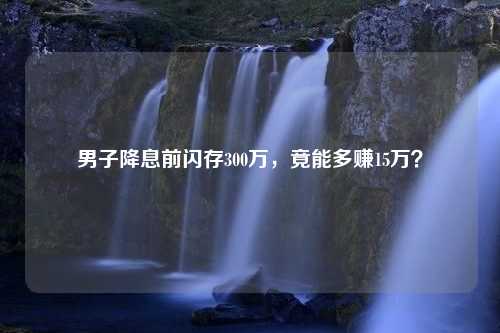 男子降息前闪存300万，竟能多赚15万？
