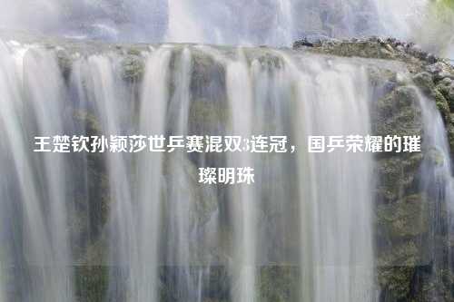 王楚钦孙颖莎世乒赛混双3连冠，国乒荣耀的璀璨明珠