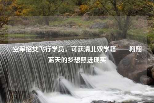空军招女飞行学员，可获清北双学籍——翱翔蓝天的梦想照进现实
